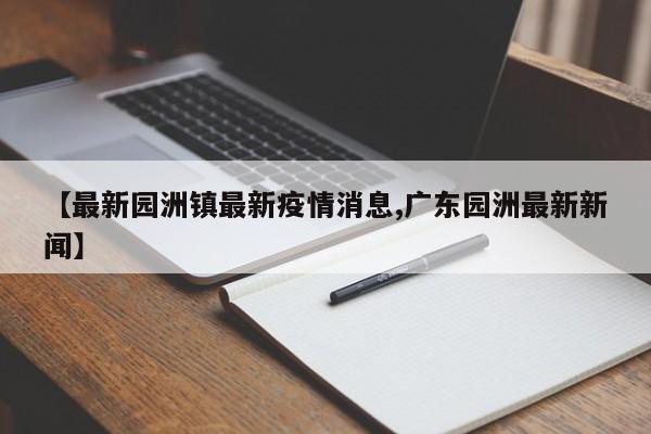 【最新园洲镇最新疫情消息,广东园洲最新新闻】
