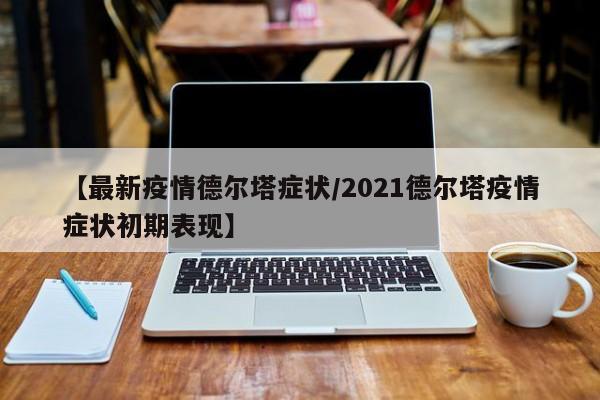 【最新疫情德尔塔症状/2021德尔塔疫情症状初期表现】