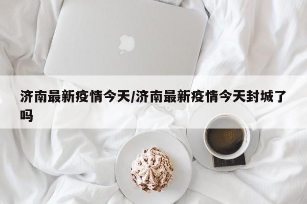 济南最新疫情今天/济南最新疫情今天封城了吗
