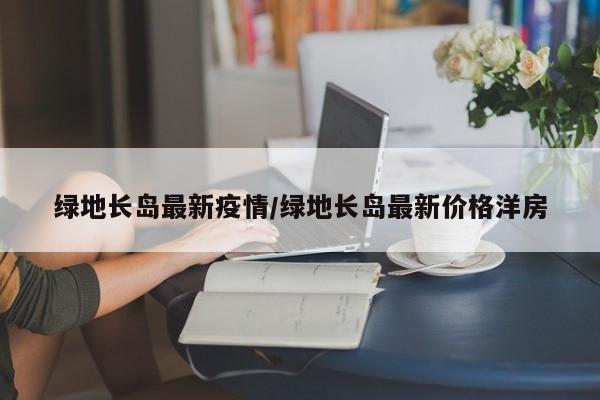 绿地长岛最新疫情/绿地长岛最新价格洋房