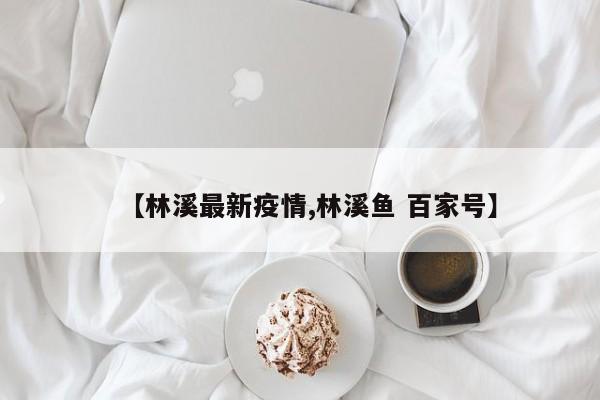 【林溪最新疫情,林溪鱼 百家号】