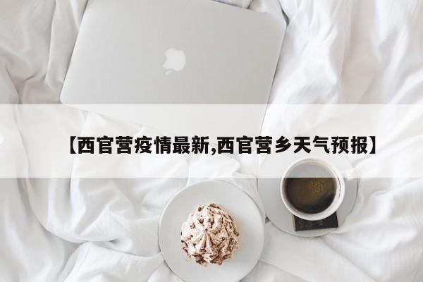 【西官营疫情最新,西官营乡天气预报】