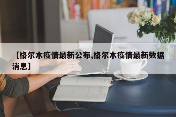 【格尔木疫情最新公布,格尔木疫情最新数据消息】