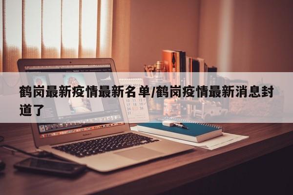 鹤岗最新疫情最新名单/鹤岗疫情最新消息封道了