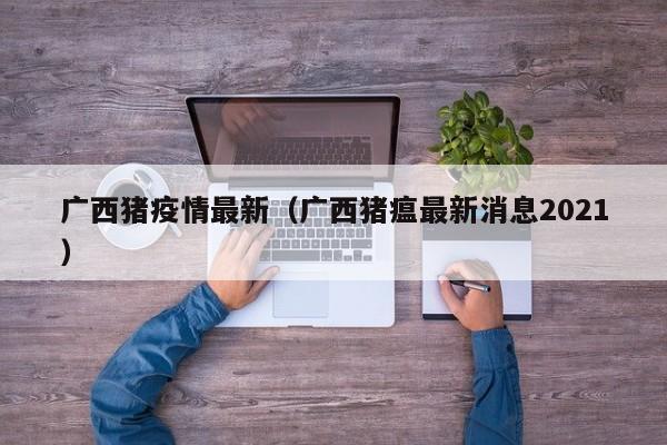 广西猪疫情最新（广西猪瘟最新消息2021）