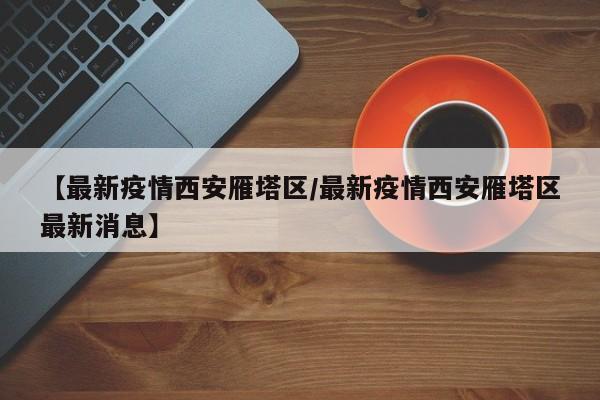 【最新疫情西安雁塔区/最新疫情西安雁塔区最新消息】