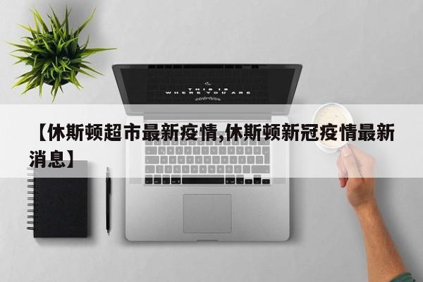 【休斯顿超市最新疫情,休斯顿新冠疫情最新消息】