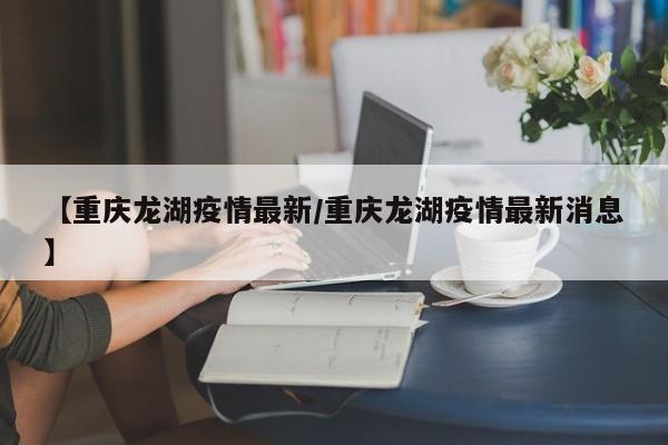 【重庆龙湖疫情最新/重庆龙湖疫情最新消息】