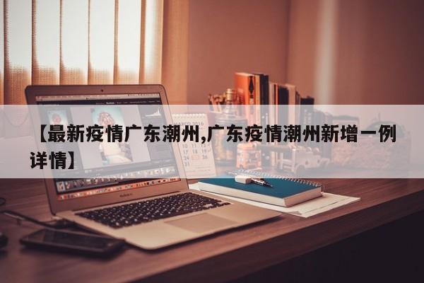 【最新疫情广东潮州,广东疫情潮州新增一例详情】