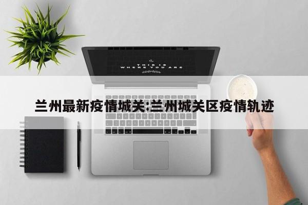 兰州最新疫情城关:兰州城关区疫情轨迹