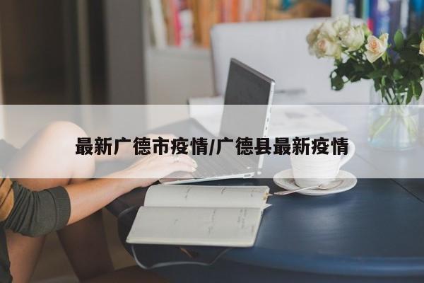 最新广德市疫情/广德县最新疫情