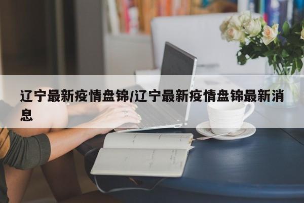 辽宁最新疫情盘锦/辽宁最新疫情盘锦最新消息